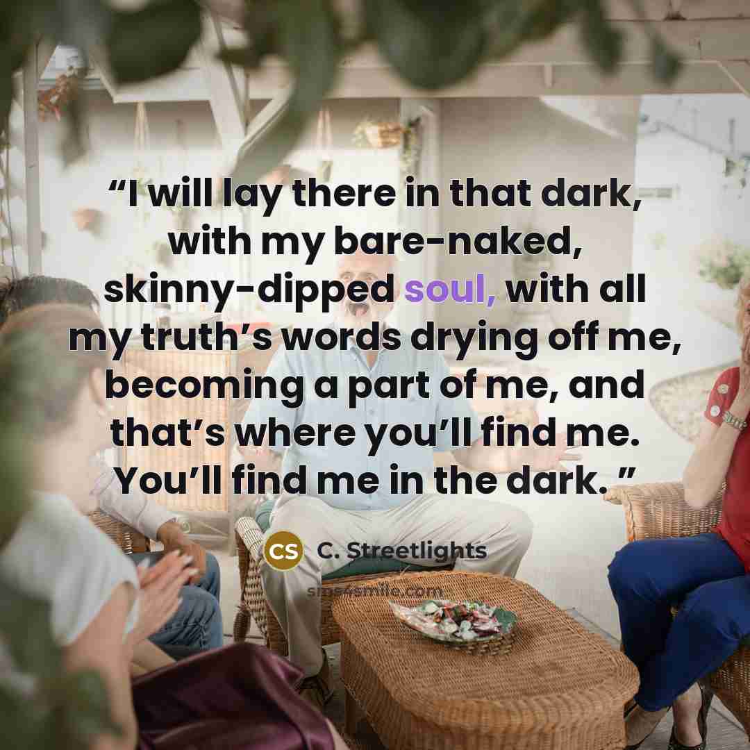 “I will lay there in that dark, with my bare-naked, skinny-dipped soul, with all my truth’s words drying off me, becoming a part of me, and that’s where you’ll find me. You’ll find me in the dark.” quote by C. Streetlights
