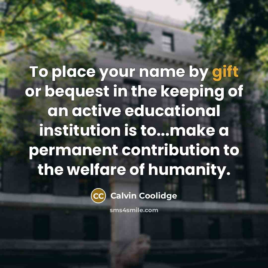 “To place your name by gift or bequest in the keeping of an active educational institution is to...make a permanent contribution to the welfare of humanity.” quote by Calvin Coolidge