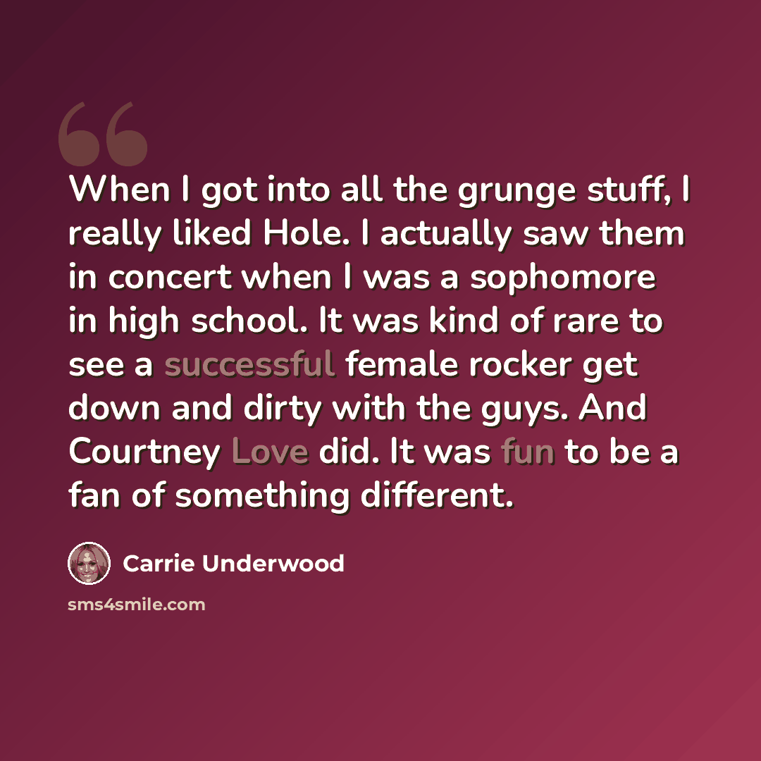 “When I got into all the grunge stuff, I really liked Hole. I actually saw them in concert when I was a sophomore in high school. It was kind of rare to see a successful female rocker get down and dirty with the guys. And Courtney Love did. It was fun to be a fan of something different.” quote by Carrie Underwood