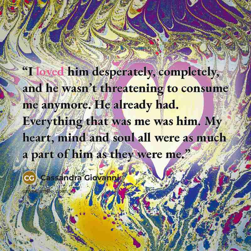 “I loved him desperately, completely, and he wasn’t threatening to consume me anymore. He already had. Everything that was me was him. My heart, mind and soul all were as much a part of him as they were me.” quote by Cassandra Giovanni