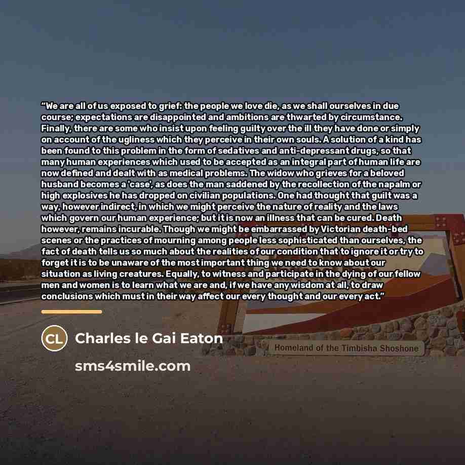 “We are all of us exposed to grief: the people we love die, as we shall ourselves in due course; expectations are disappointed and ambitions are thwarted by circumstance. Finally, there are some who insist upon feeling guilty over the ill they have done or simply on account of the ugliness which…” quote by Charles Le Gai Eaton