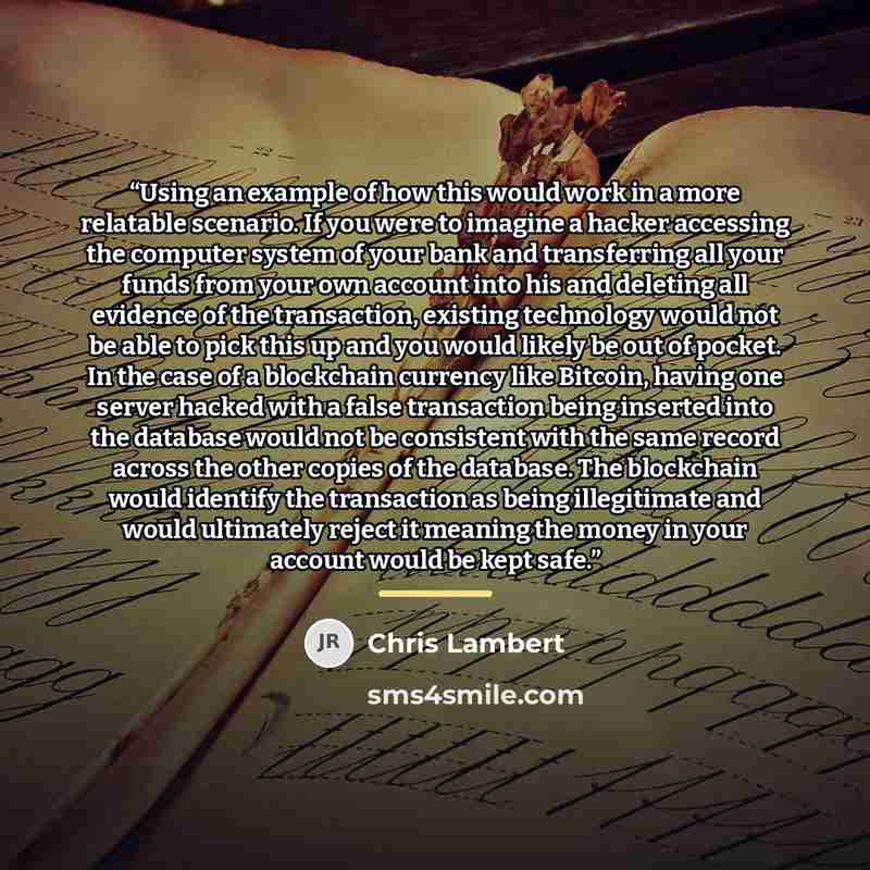 “Using an example of how this would work in a more relatable scenario. If you were to imagine a hacker accessing the computer system of your bank and transferring all your funds from your own account into his and deleting all evidence of the transaction, existing technology would not be able to…” quote by Chris Lambert