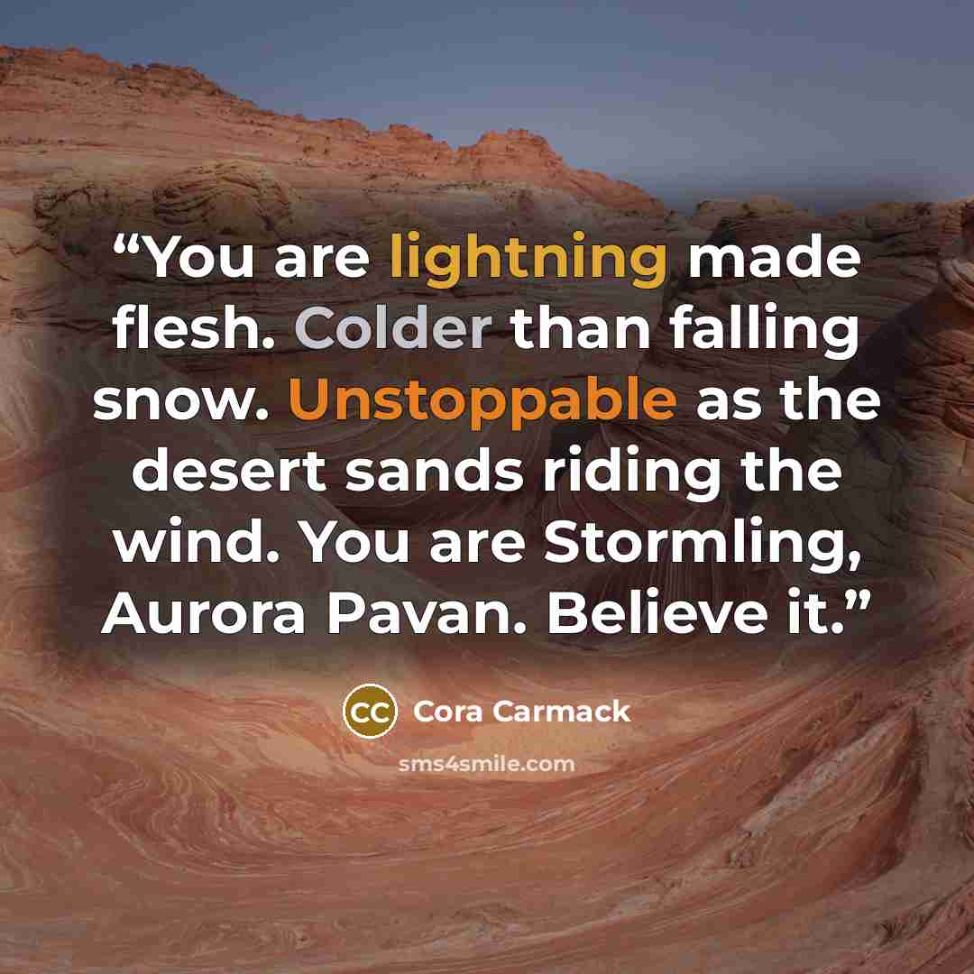 “You are lightning made flesh. Colder than falling snow. Unstoppable as the desert sands riding the wind. You are Stormling, Aurora Pavan. Believe it.” quote by Cora Carmack