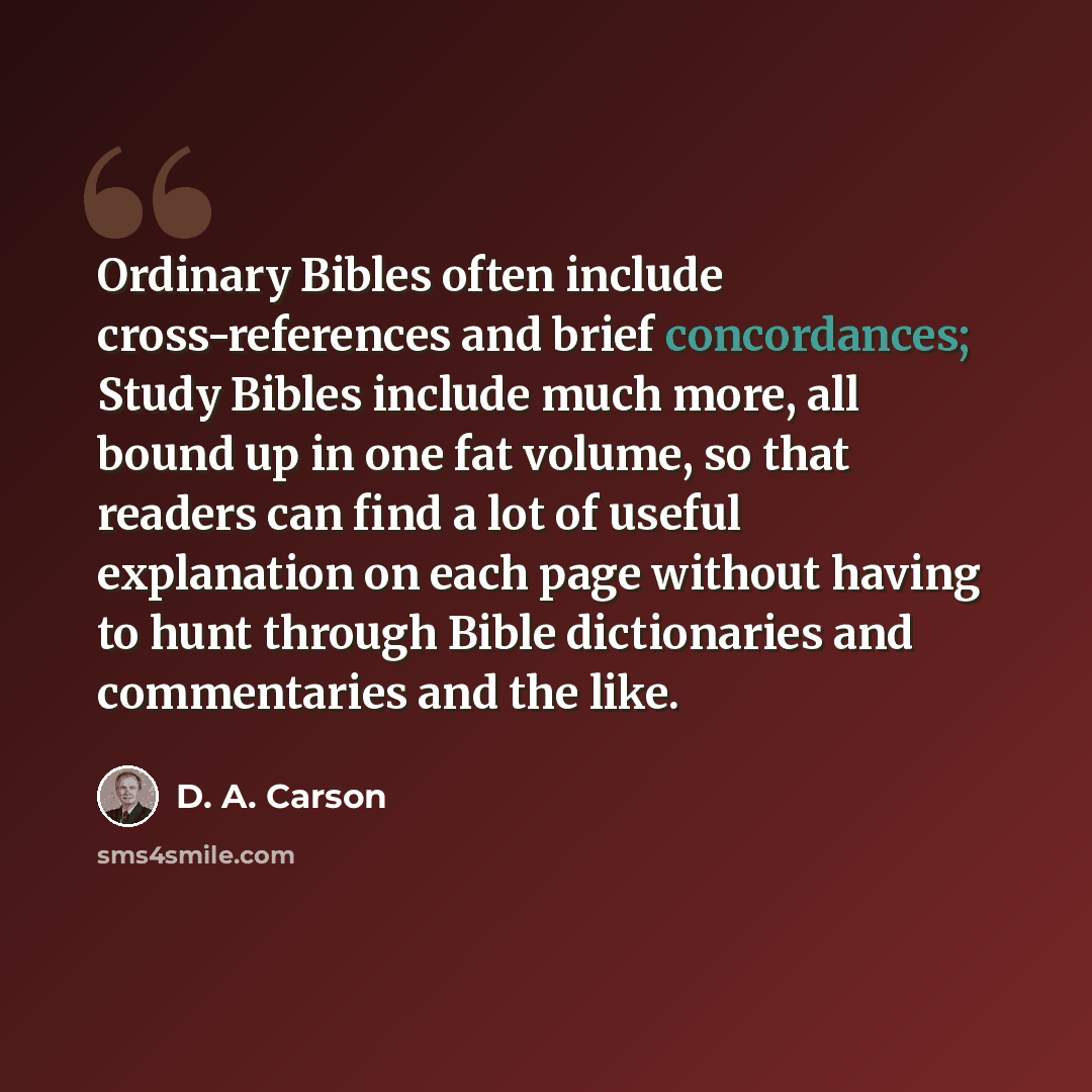 “Ordinary Bibles often include cross-references and brief concordances; Study Bibles include much more, all bound up in one fat volume, so that readers can find a lot of useful explanation on each page without having to hunt through Bible dictionaries and commentaries and the like.” quote by D. A. Carson