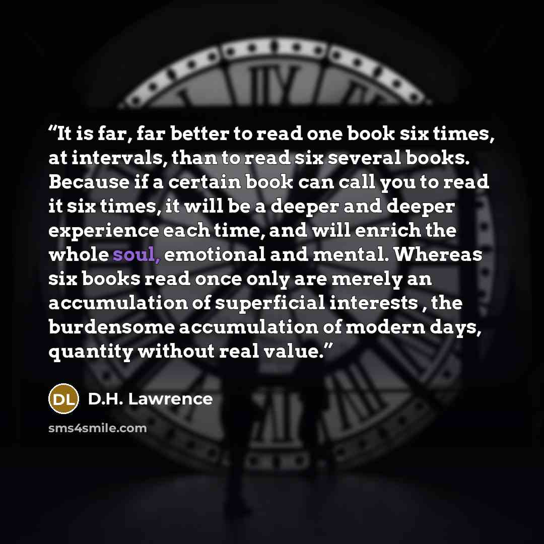 “It is far, far better to read one book six times, at intervals, than to read six several books. Because if a certain book can call you to read it six times, it will be a deeper and deeper experience each time, and will enrich the whole soul, emotional and mental. Whereas six books read once only…” quote by D.H. Lawrence