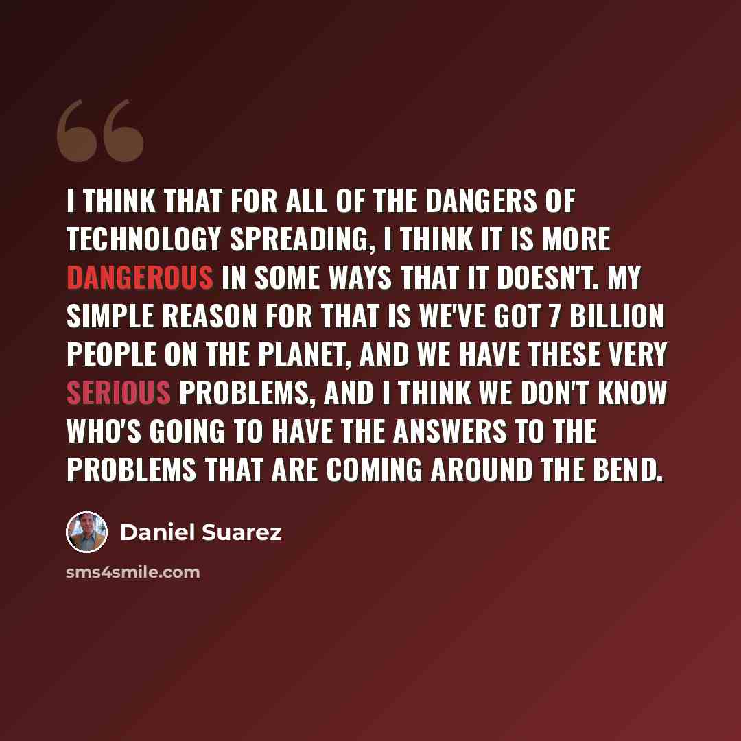 “I think that for all of the dangers of technology spreading, I think it is more dangerous in some ways that it doesn't. My simple reason for that is we've got 7 billion people on the planet, and we have these very serious problems, and I think we don't know who's going to have the answers to the…” quote by Daniel Suarez