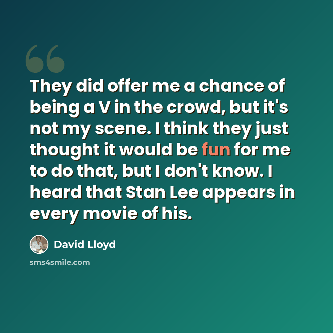 “They did offer me a chance of being a V in the crowd, but it's not my scene. I think they just thought it would be fun for me to do that, but I don't know. I heard that Stan Lee appears in every movie of his.” quote by David Lloyd