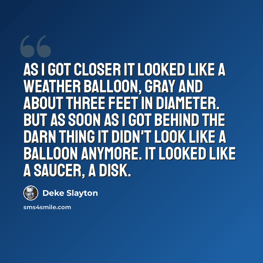 “As I got closer it looked like a weather balloon, gray and about three feet in diameter. But as soon as I got behind the darn thing it didn't look like a balloon anymore. It looked like a saucer, a disk.” quote by Deke Slayton