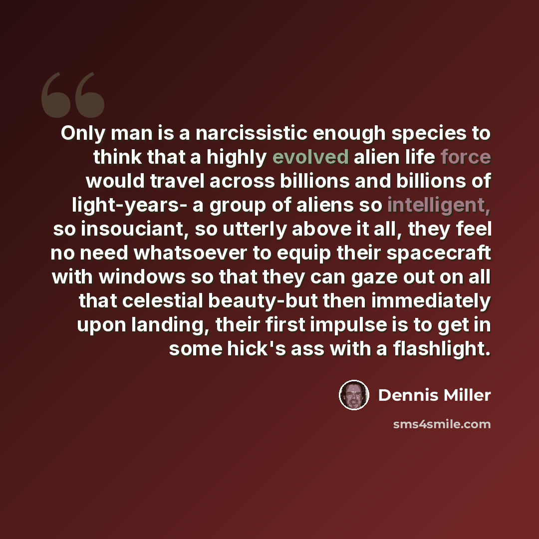 “Only man is a narcissistic enough species to think that a highly evolved alien life force would travel across billions and billions of light-years- a group of aliens so intelligent, so insouciant, so utterly above it all, they feel no need whatsoever to equip their spacecraft with windows so that…” quote by Dennis Miller