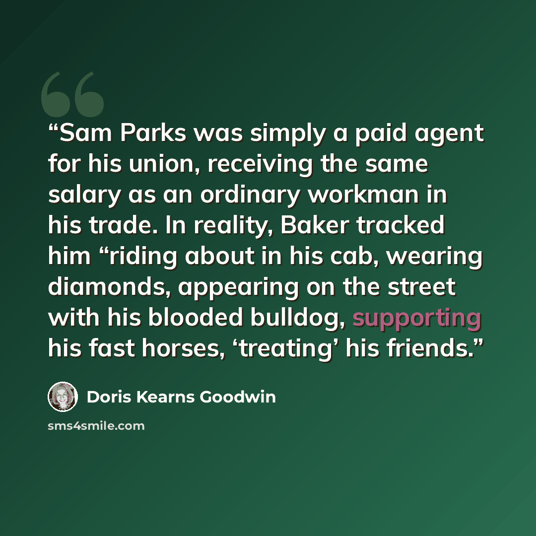 “Sam Parks was simply a paid agent for his union, receiving the same salary as an ordinary workman in his trade. In reality, Baker tracked him “riding about in his cab, wearing diamonds, appearing on the street with his blooded bulldog, supporting his fast horses, ‘treating’ his friends.” quote by Doris Kearns Goodwin