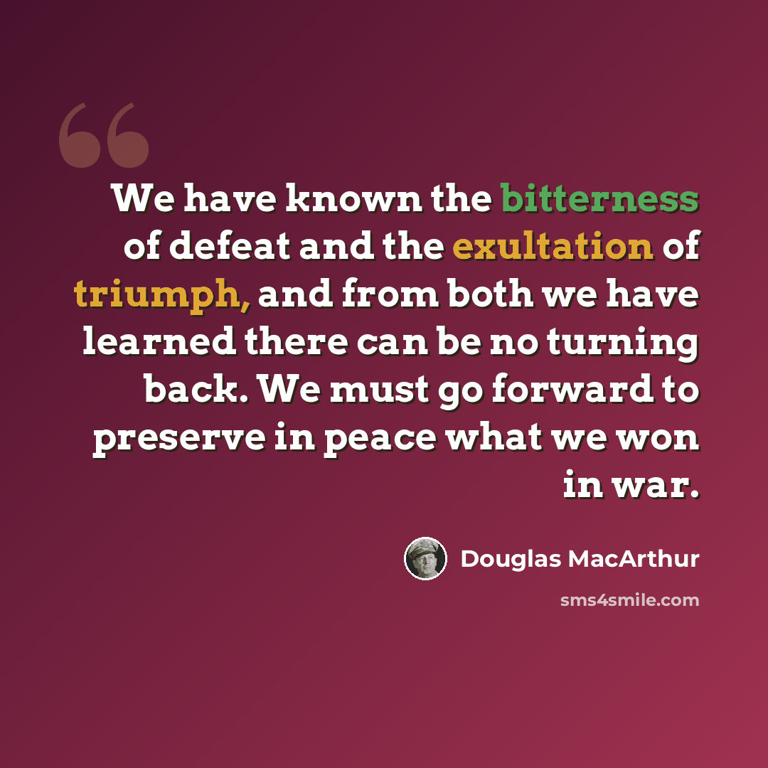 “We have known the bitterness of defeat and the exultation of triumph, and from both we have learned there can be no turning back. We must go forward to preserve in peace what we won in war.” quote by Douglas MacArthur