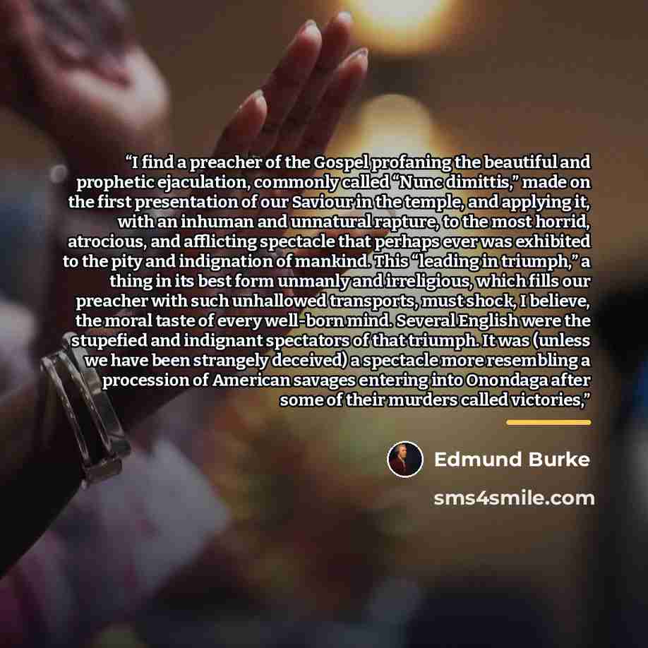 “I find a preacher of the Gospel profaning the beautiful and prophetic ejaculation, commonly called “Nunc dimittis,” made on the first presentation of our Saviour in the temple, and applying it, with an inhuman and unnatural rapture, to the most horrid, atrocious, and afflicting spectacle that…” quote by Edmund Burke