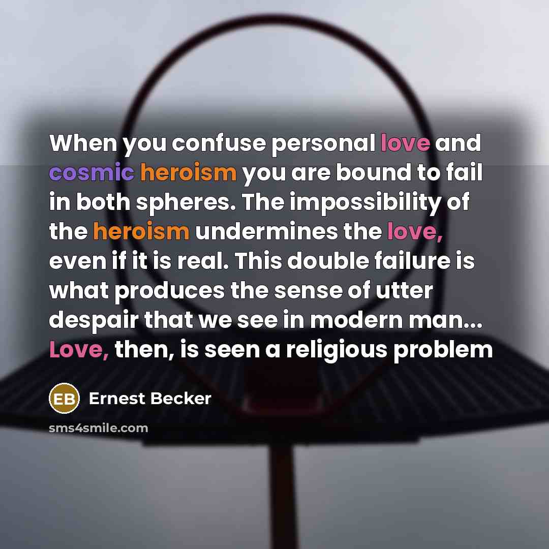 “When you confuse personal love and cosmic heroism you are bound to fail in both spheres. The impossibility of the heroism undermines the love, even if it is real. This double failure is what produces the sense of utter despair that we see in modern man... Love, then, is seen a religious problem” quote by Ernest Becker