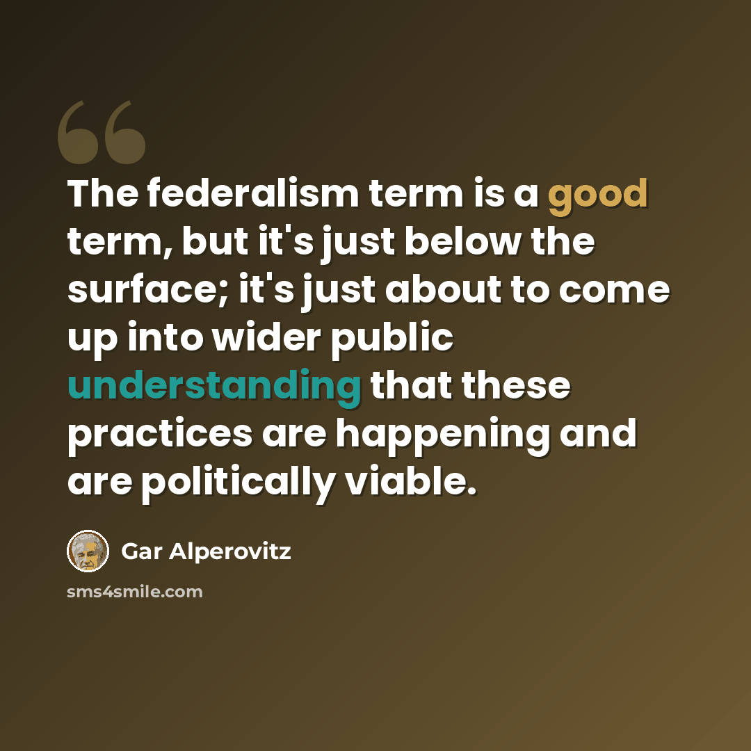 “The federalism term is a good term, but it's just below the surface; it's just about to come up into wider public understanding that these practices are happening and are politically viable.” quote by Gar Alperovitz