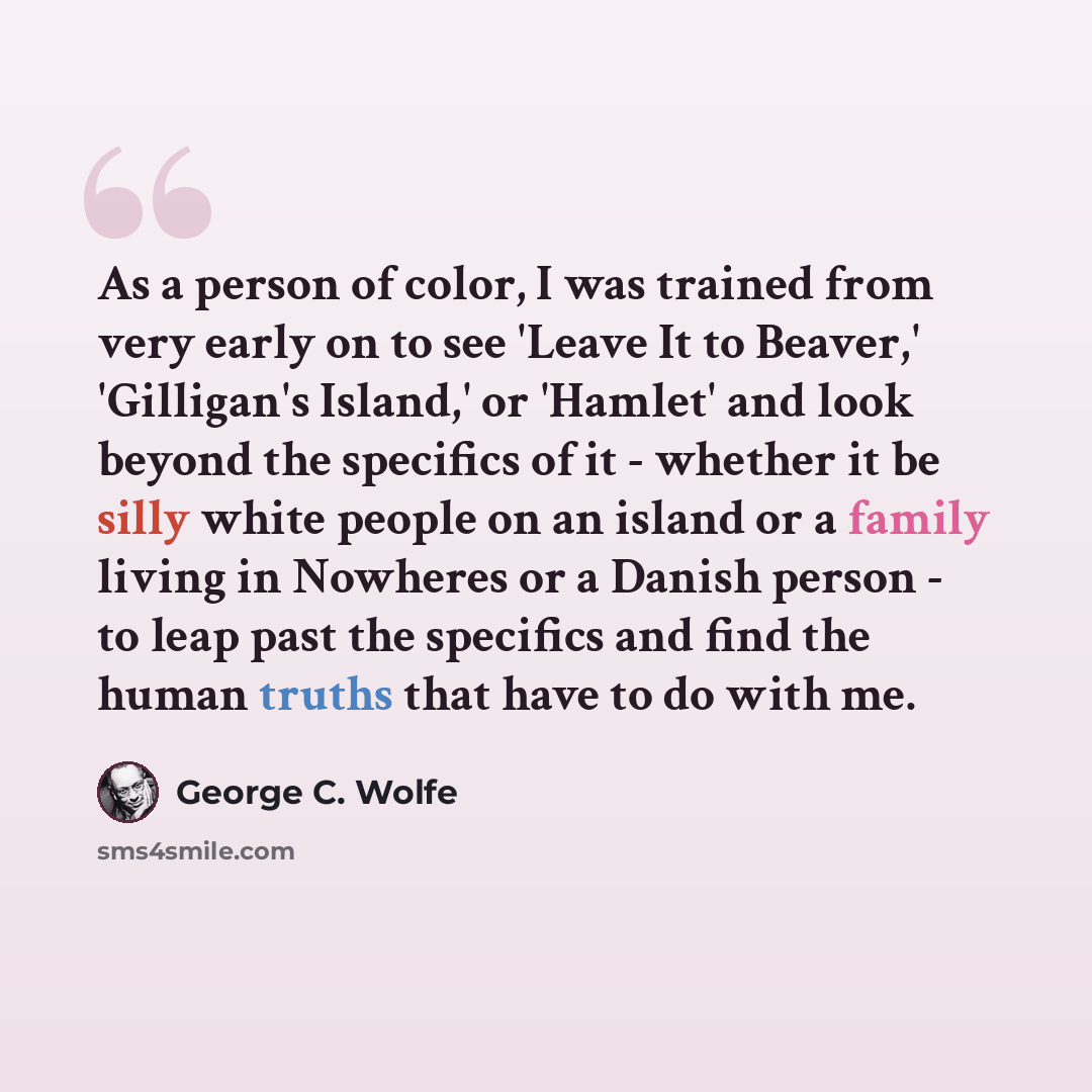 “As a person of color, I was trained from very early on to see 'Leave It to Beaver,' 'Gilligan's Island,' or 'Hamlet' and look beyond the specifics of it - whether it be silly white people on an island or a family living in Nowheres or a Danish person - to leap past the specifics and find the human…” quote by George C. Wolfe