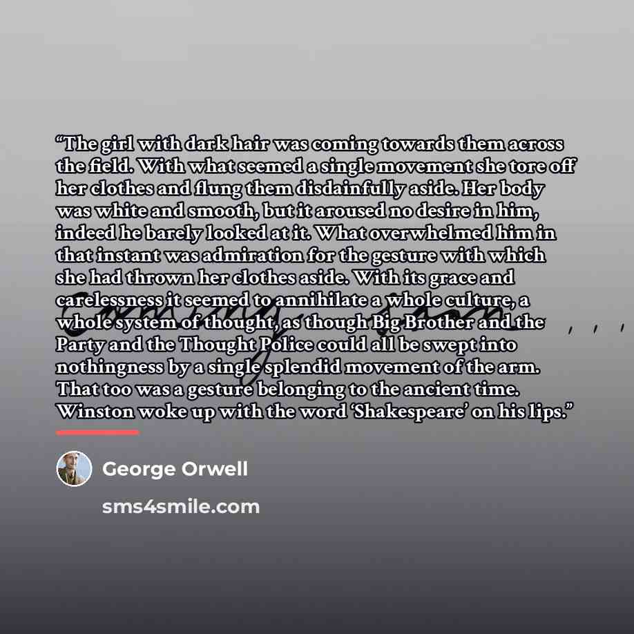 “The girl with dark hair was coming towards them across the field. With what seemed a single movement she tore off her clothes and flung them disdainfully aside. Her body was white and smooth, but it aroused no desire in him, indeed he barely looked at it. What overwhelmed him in that instant was…” quote by George Orwell