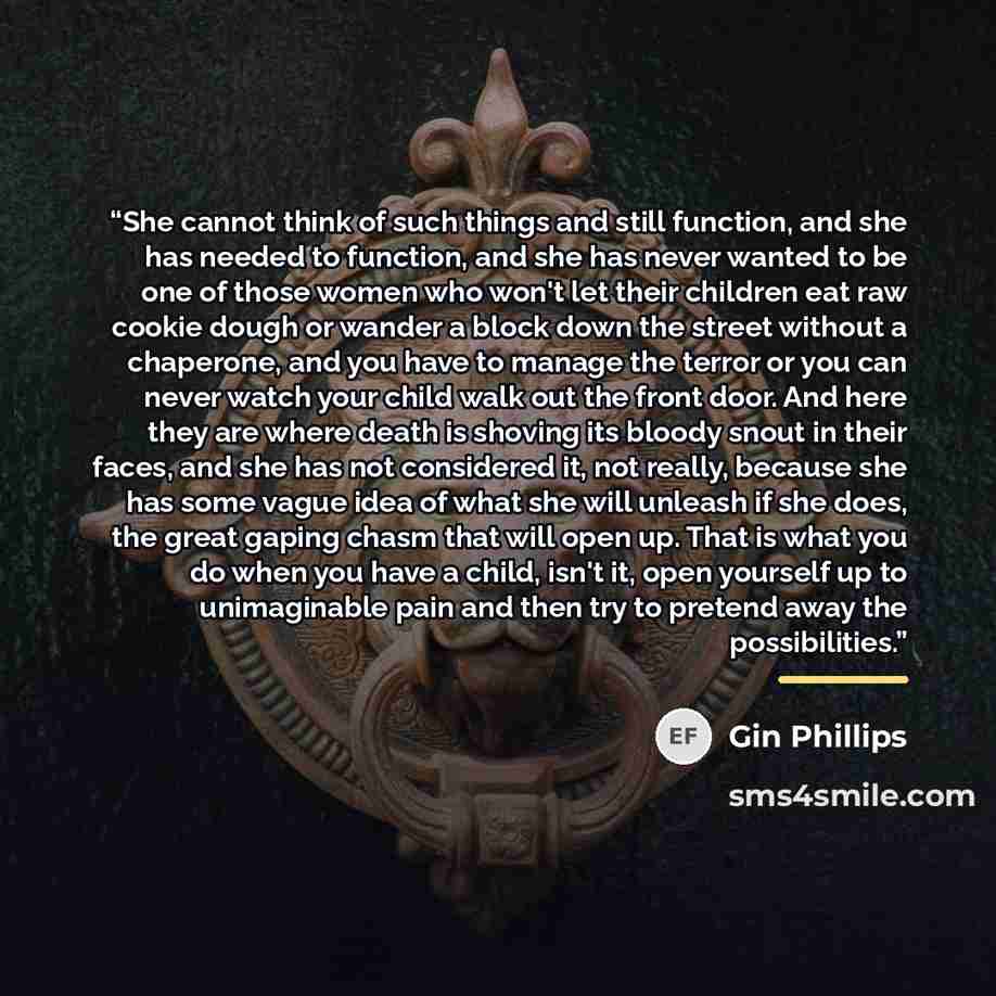 “She cannot think of such things and still function, and she has needed to function, and she has never wanted to be one of those women who won't let their children eat raw cookie dough or wander a block down the street without a chaperone, and you have to manage the terror or you can never watch…” quote by Gin Phillips