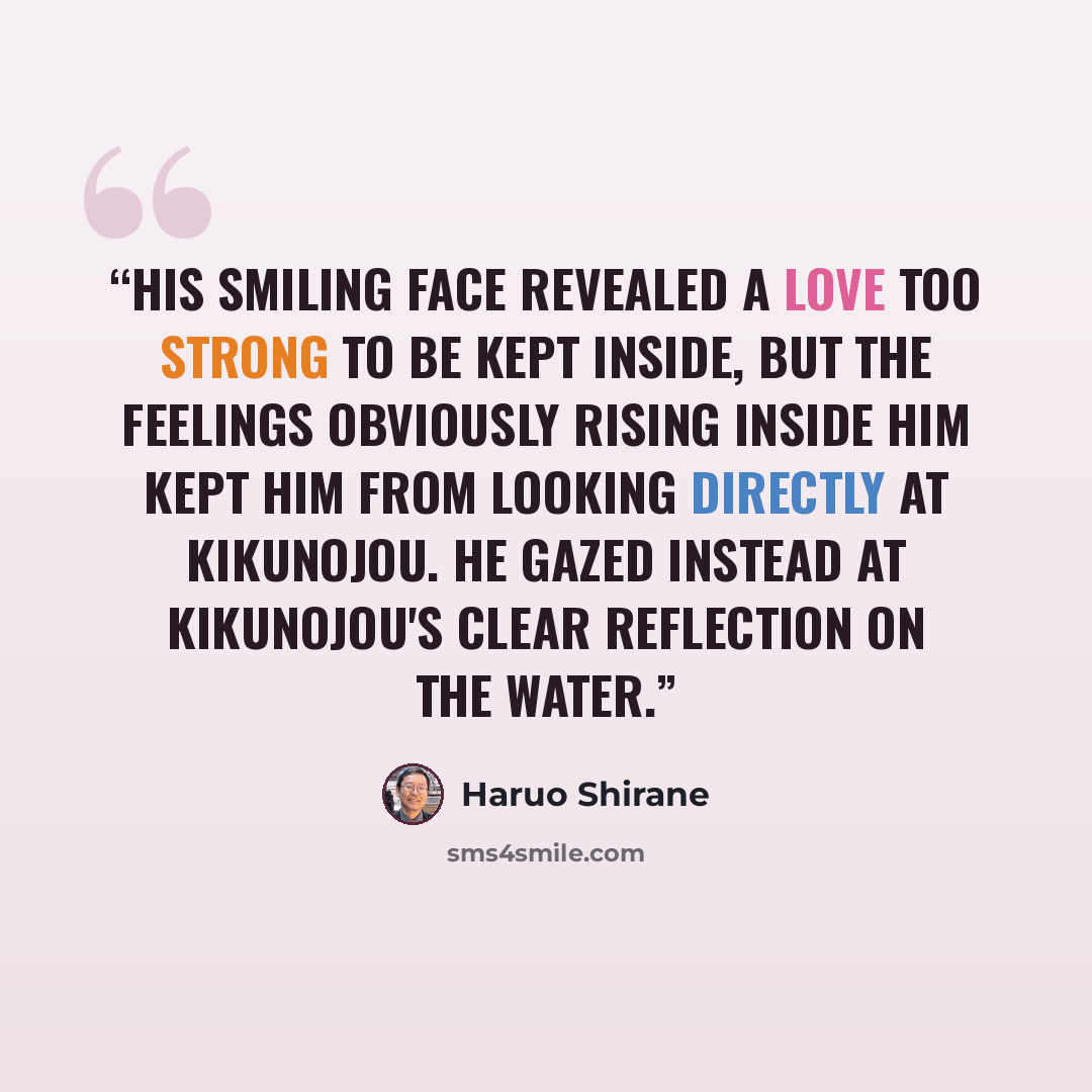 “His smiling face revealed a love too strong to be kept inside, but the feelings obviously rising inside him kept him from looking directly at Kikunojou. He gazed instead at Kikunojou's clear reflection on the water.” quote by Haruo Shirane