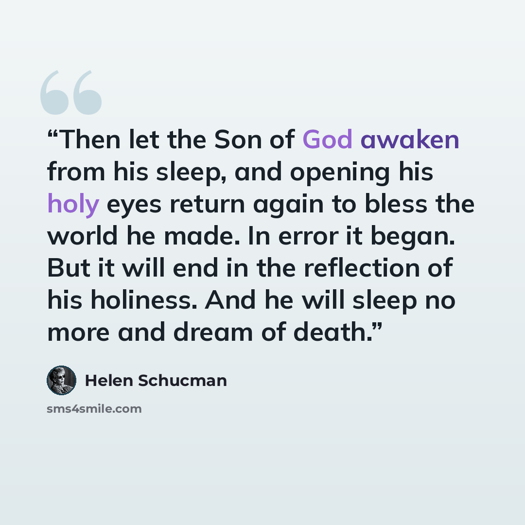 “Then let the Son of God awaken from his sleep, and opening his holy eyes return again to bless the world he made. In error it began. But it will end in the reflection of his holiness. And he will sleep no more and dream of death.” quote by Helen Schucman