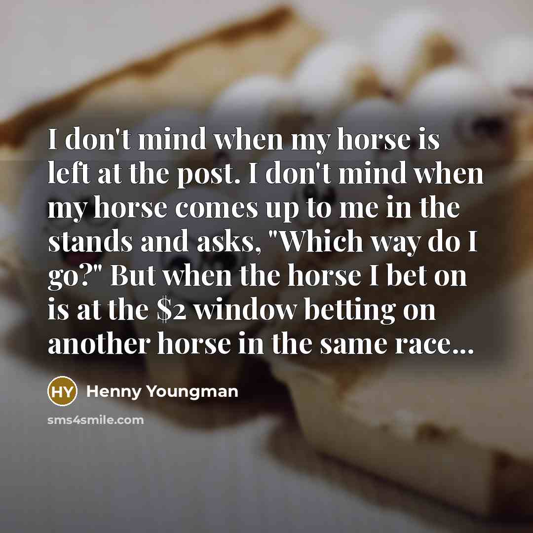 “I don't mind when my horse is left at the post. I don't mind when my horse comes up to me in the stands and asks, "Which way do I go?" But when the horse I bet on is at the $2 window betting on another horse in the same race...” quote by Henny Youngman