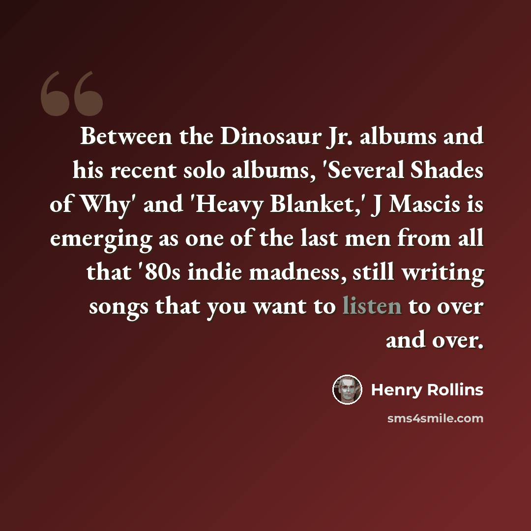 “Between the Dinosaur Jr. albums and his recent solo albums, 'Several Shades of Why' and 'Heavy Blanket,' J Mascis is emerging as one of the last men from all that '80s indie madness, still writing songs that you want to listen to over and over.” quote by Henry Rollins