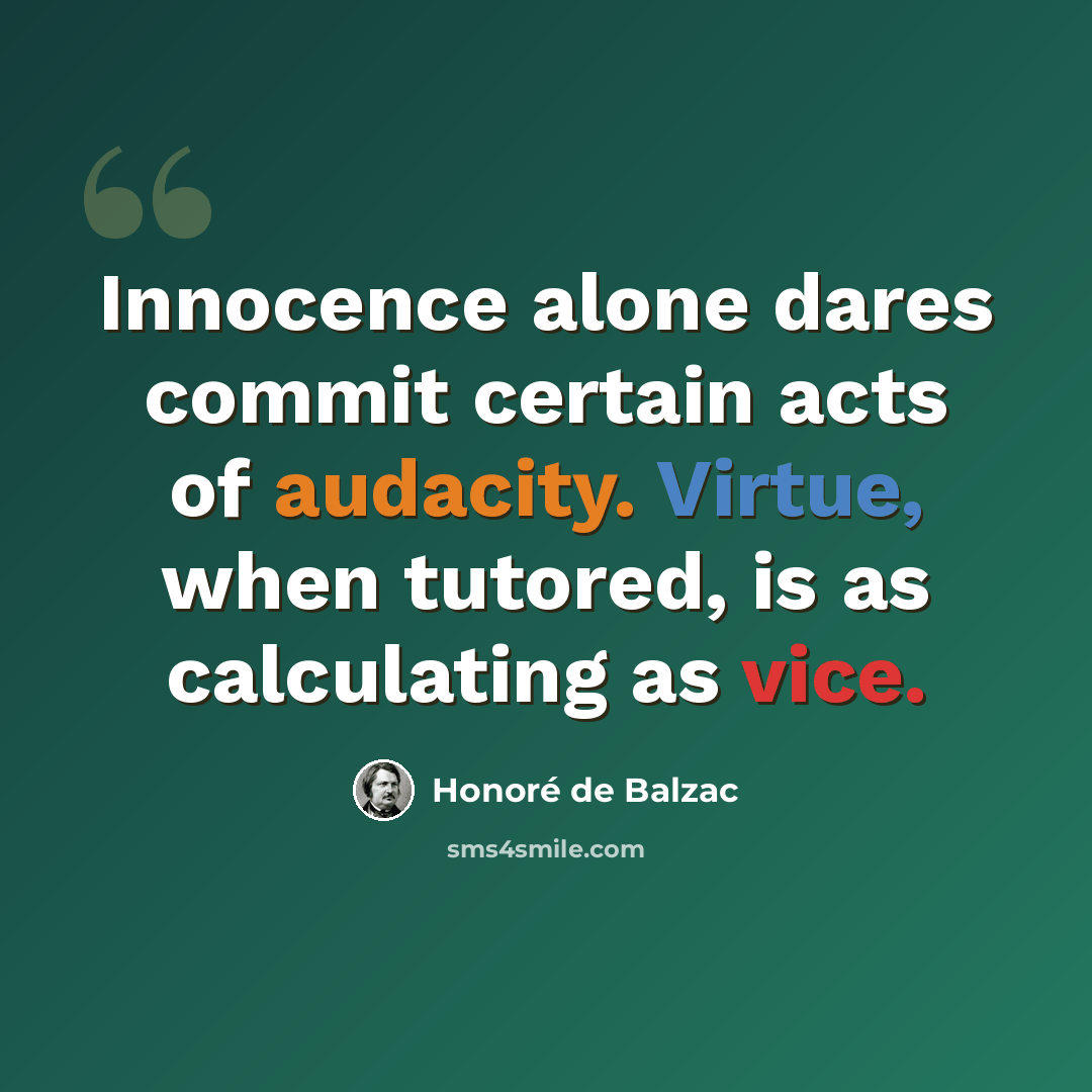 “Innocence alone dares commit certain acts of audacity. Virtue, when tutored, is as calculating as vice.” quote by Honore de Balzac