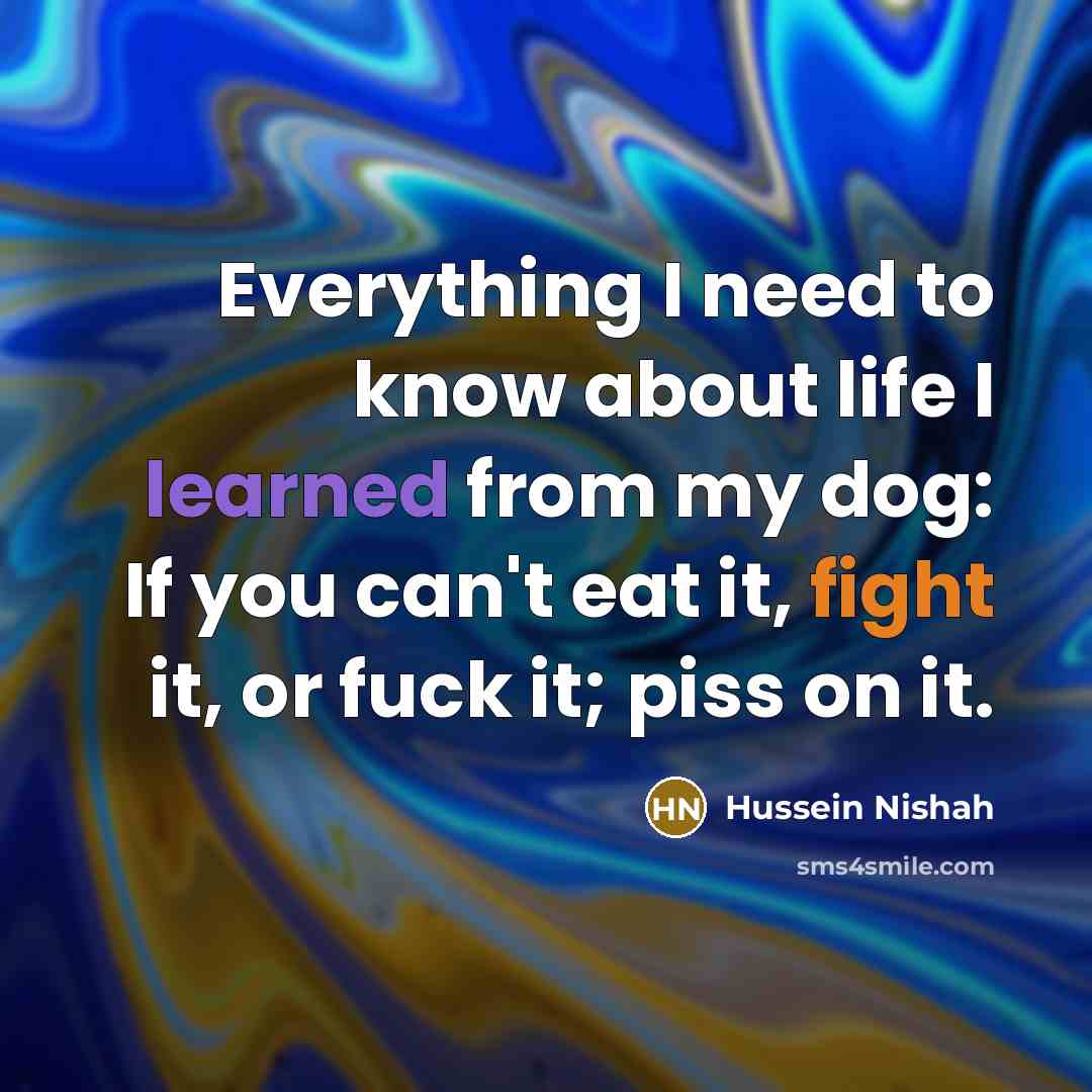 “Everything I need to know about life I learned from my dog: If you can't eat it, fight it, or fuck it; piss on it.” quote by Hussein Nishah