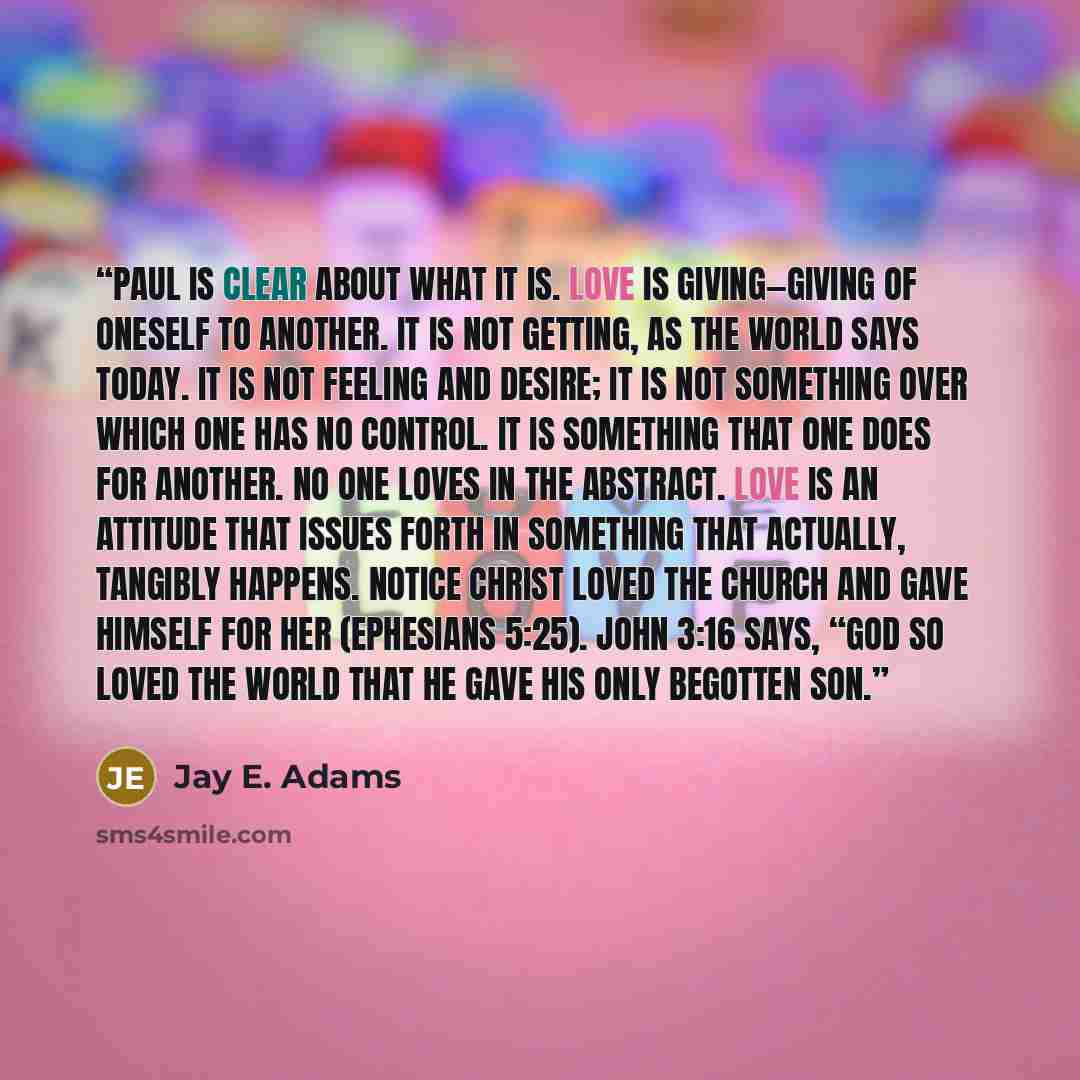 “Paul is clear about what it is. Love is giving—giving of oneself to another. It is not getting, as the world says today. It is not feeling and desire; it is not something over which one has no control. It is something that one does for another. No one loves in the abstract. Love is an attitude…” quote by Jay E. Adams
