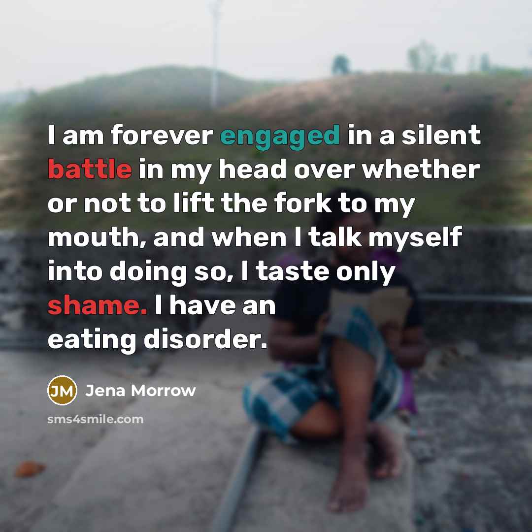 “I am forever engaged in a silent battle in my head over whether or not to lift the fork to my mouth, and when I talk myself into doing so, I taste only shame. I have an eating disorder.” quote by Jena Morrow