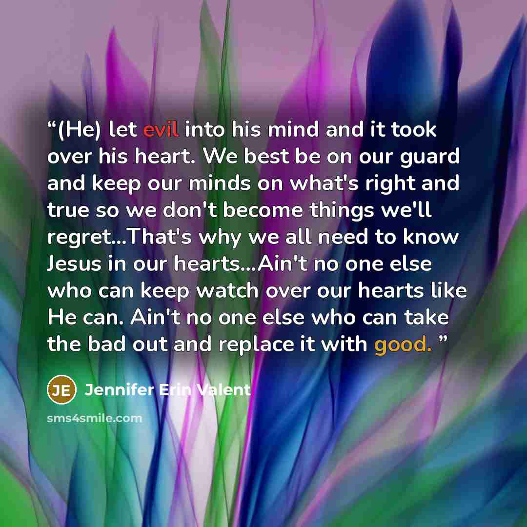 “(He) let evil into his mind and it took over his heart. We best be on our guard and keep our minds on what's right and true so we don't become things we'll regret…That's why we all need to know Jesus in our hearts…Ain't no one else who can keep watch over our hearts like He can. Ain't no one else…” quote by Jennifer Erin Valent