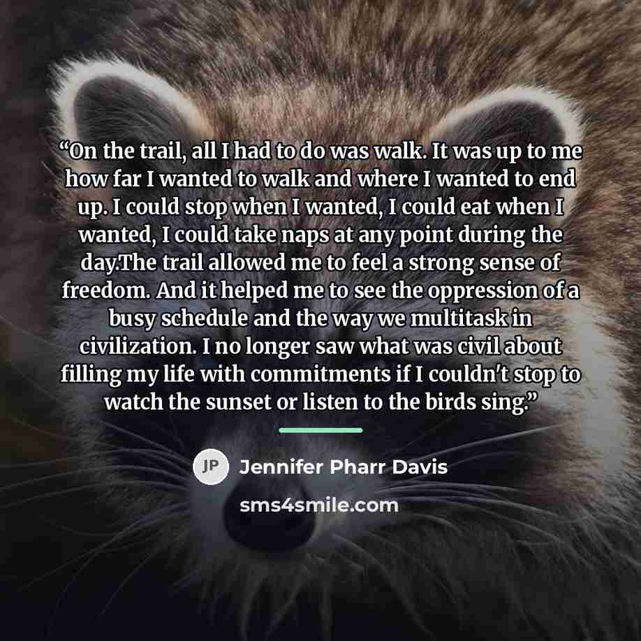 “On the trail, all I had to do was walk. It was up to me how far I wanted to walk and where I wanted to end up. I could stop when I wanted, I could eat when I wanted, I could take naps at any point during the day.The trail allowed me to feel a strong sense of freedom. And it helped me to see the…” quote by Jennifer Pharr Davis
