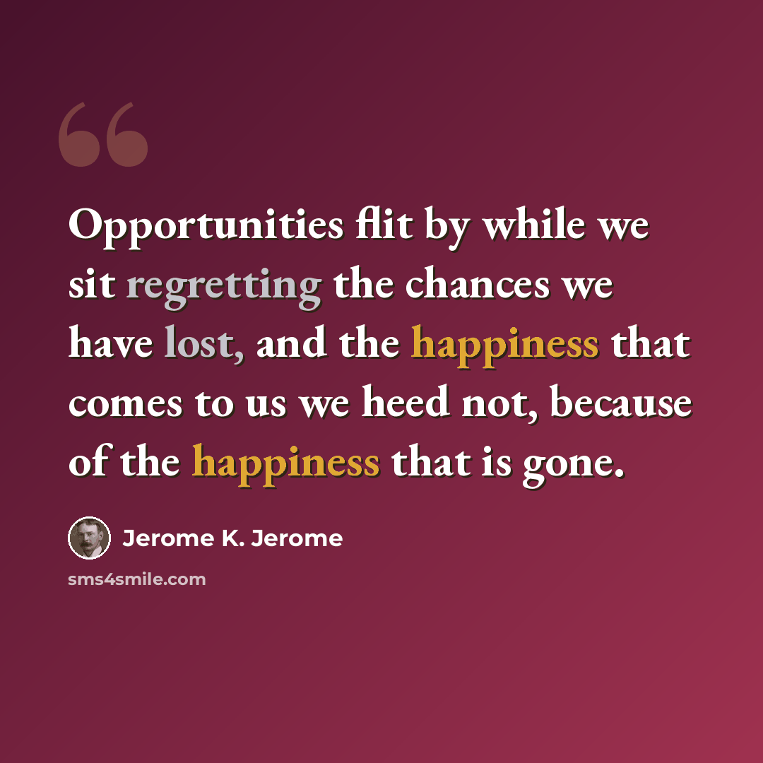 “Opportunities flit by while we sit regretting the chances we have lost, and the happiness that comes to us we heed not, because of the happiness that is gone.” quote by Jerome K. Jerome