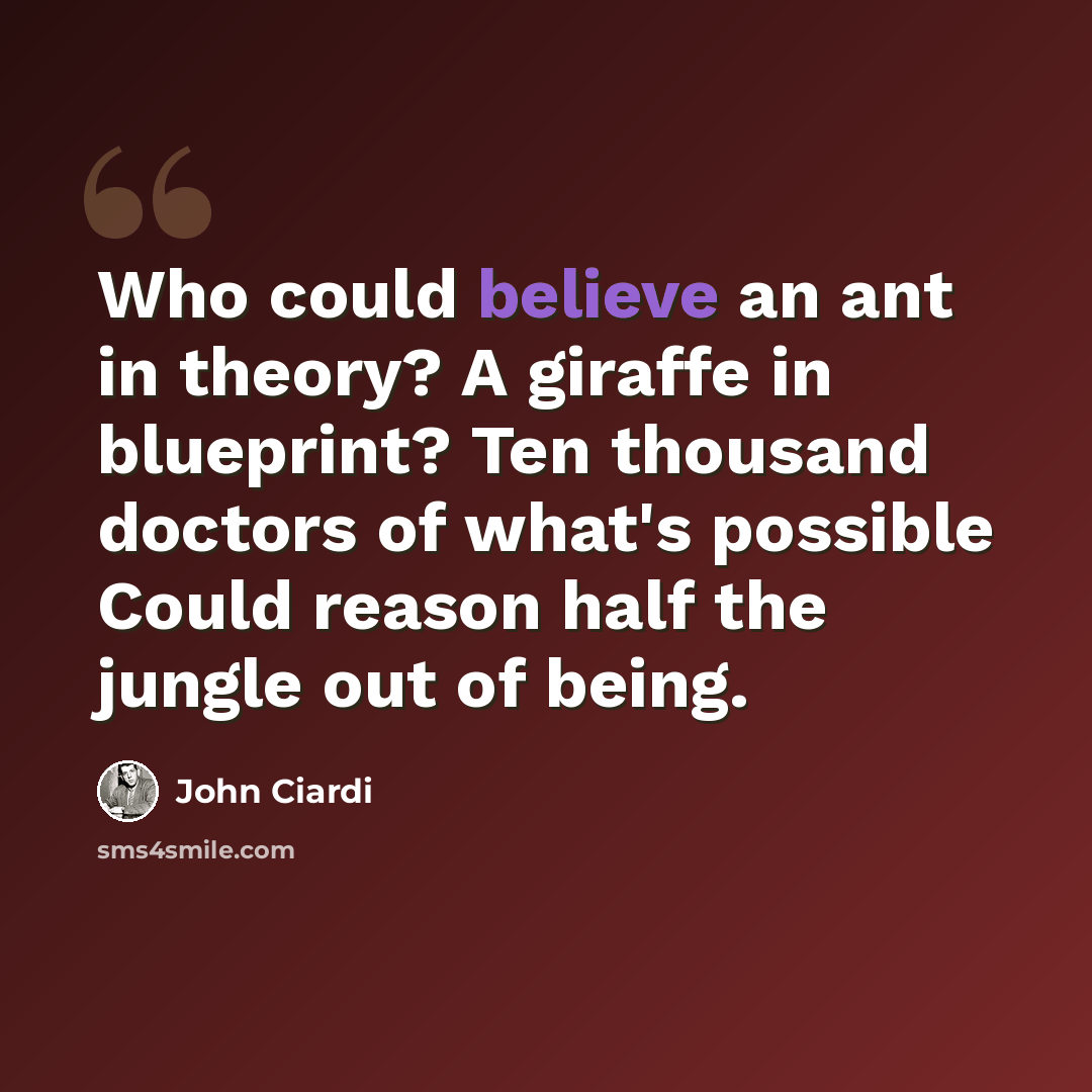 “Who could believe an ant in theory? A giraffe in blueprint? Ten thousand doctors of what's possible Could reason half the jungle out of being.” quote by John Ciardi
