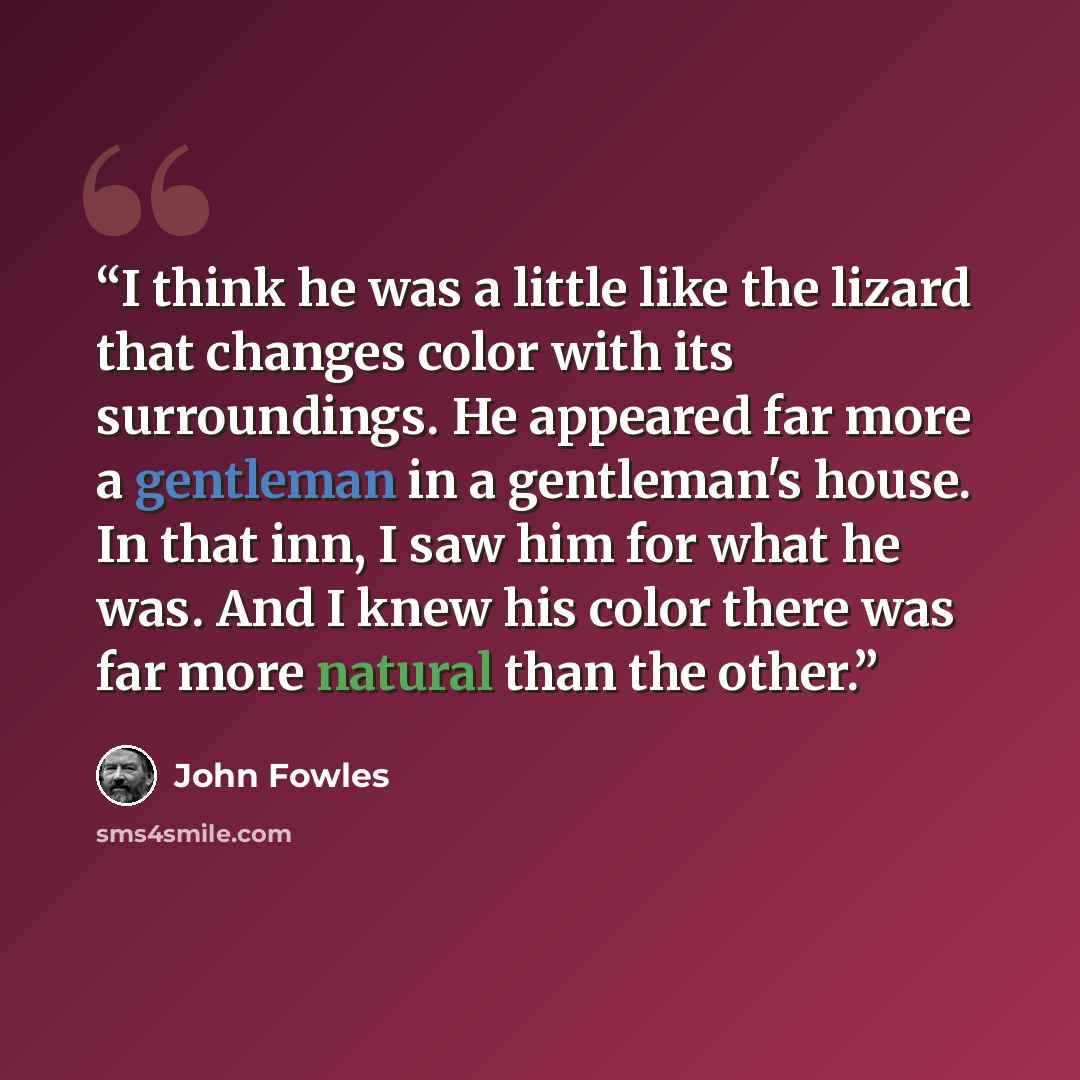 “I think he was a little like the lizard that changes color with its surroundings. He appeared far more a gentleman in a gentleman's house. In that inn, I saw him for what he was. And I knew his color there was far more natural than the other.” quote by John Fowles