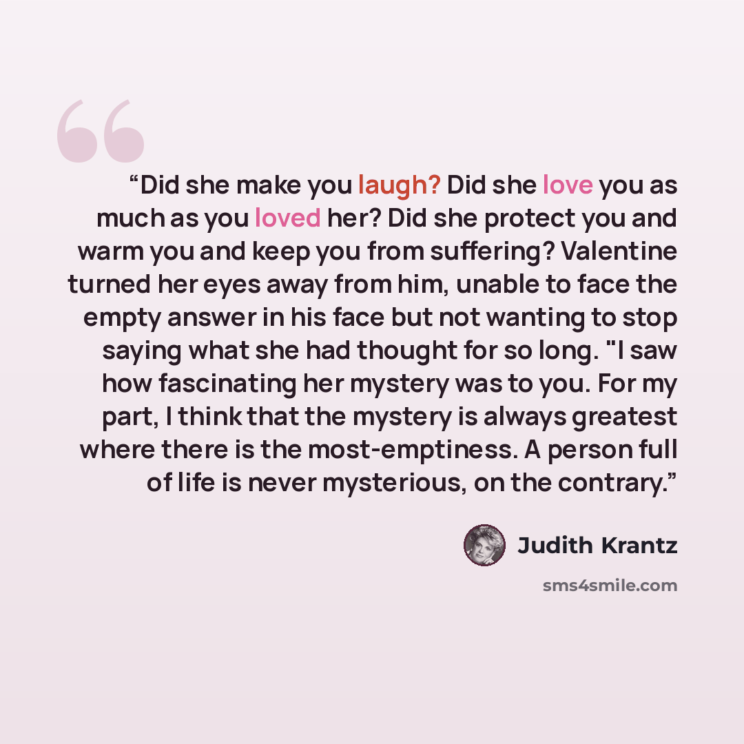 “Did she make you laugh? Did she love you as much as you loved her? Did she protect you and warm you and keep you from suffering? Valentine turned her eyes away from him, unable to face the empty answer in his face but not wanting to stop saying what she had thought for so long. "I saw how…” quote by Judith Krantz
