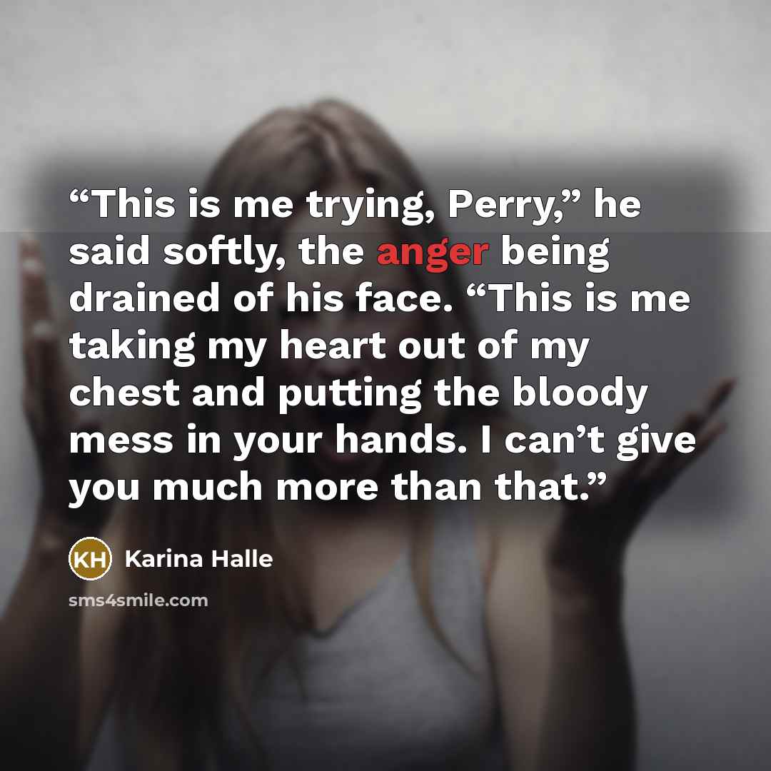“This is me trying, Perry,” he said softly, the anger being drained of his face. “This is me taking my heart out of my chest and putting the bloody mess in your hands. I can’t give you much more than that.” quote by Karina Halle