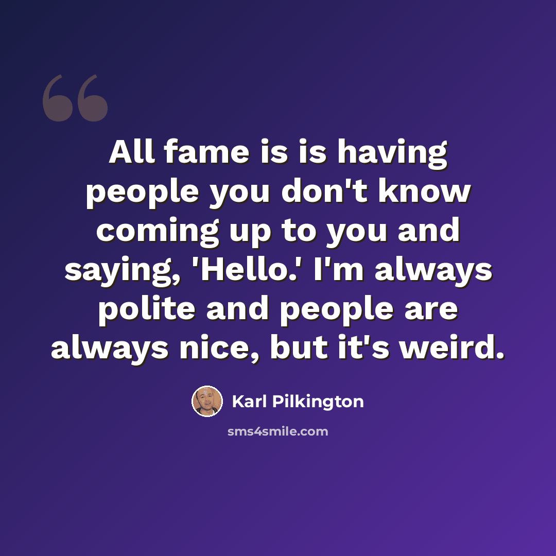 “All fame is is having people you don't know coming up to you and saying, 'Hello.' I'm always polite and people are always nice, but it's weird.” quote by Karl Pilkington