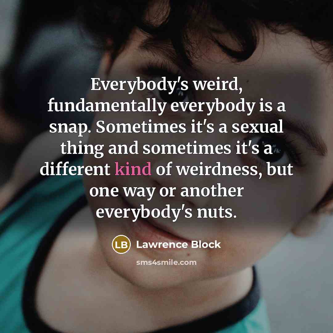 “Everybody's weird, fundamentally everybody is a snap. Sometimes it's a sexual thing and sometimes it's a different kind of weirdness, but one way or another everybody's nuts.” quote by Lawrence Block