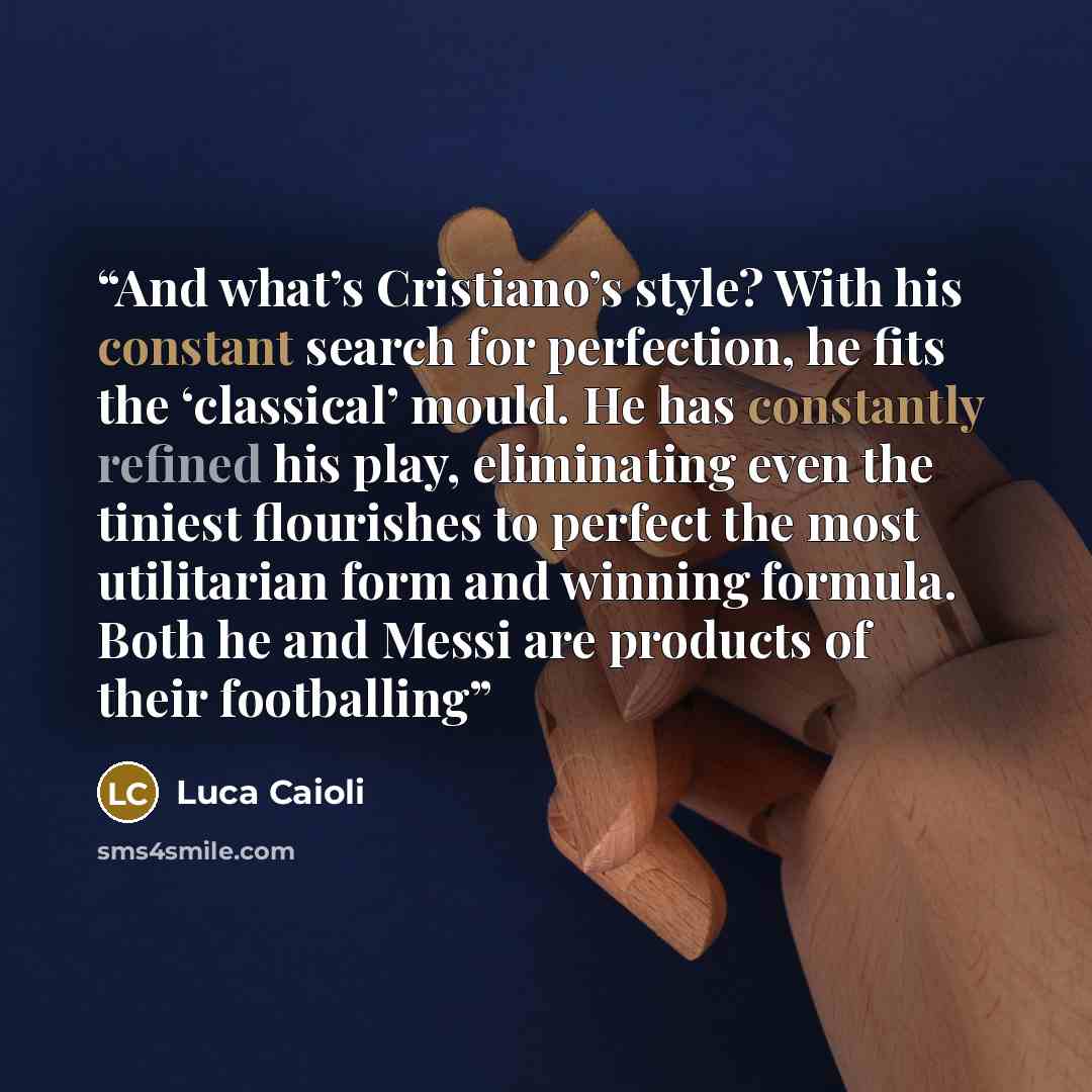 “And what’s Cristiano’s style? With his constant search for perfection, he fits the ‘classical’ mould. He has constantly refined his play, eliminating even the tiniest flourishes to perfect the most utilitarian form and winning formula. Both he and Messi are products of their footballing” quote by Luca Caioli