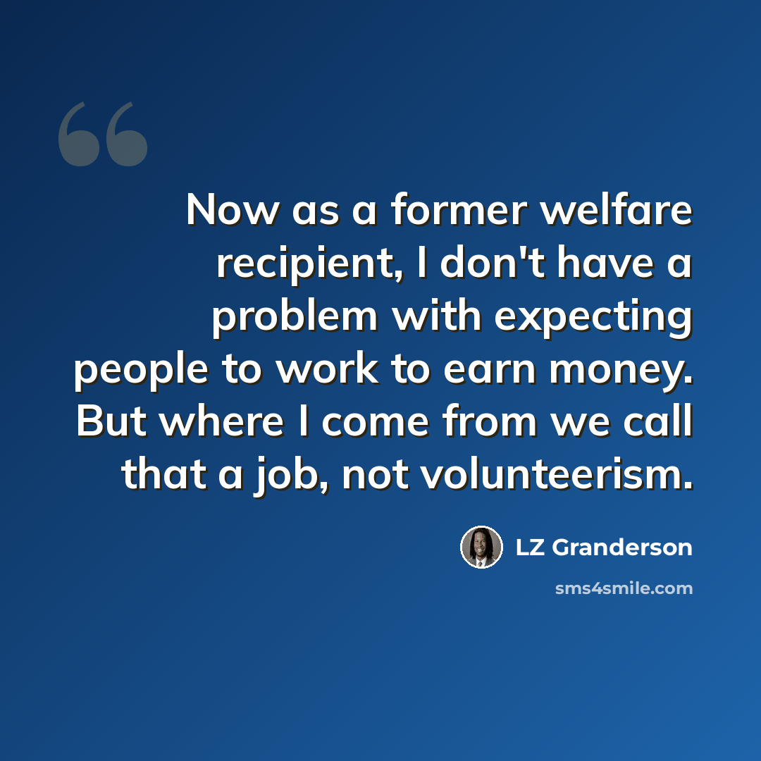 “Now as a former welfare recipient, I don't have a problem with expecting people to work to earn money. But where I come from we call that a job, not volunteerism.” quote by LZ Granderson