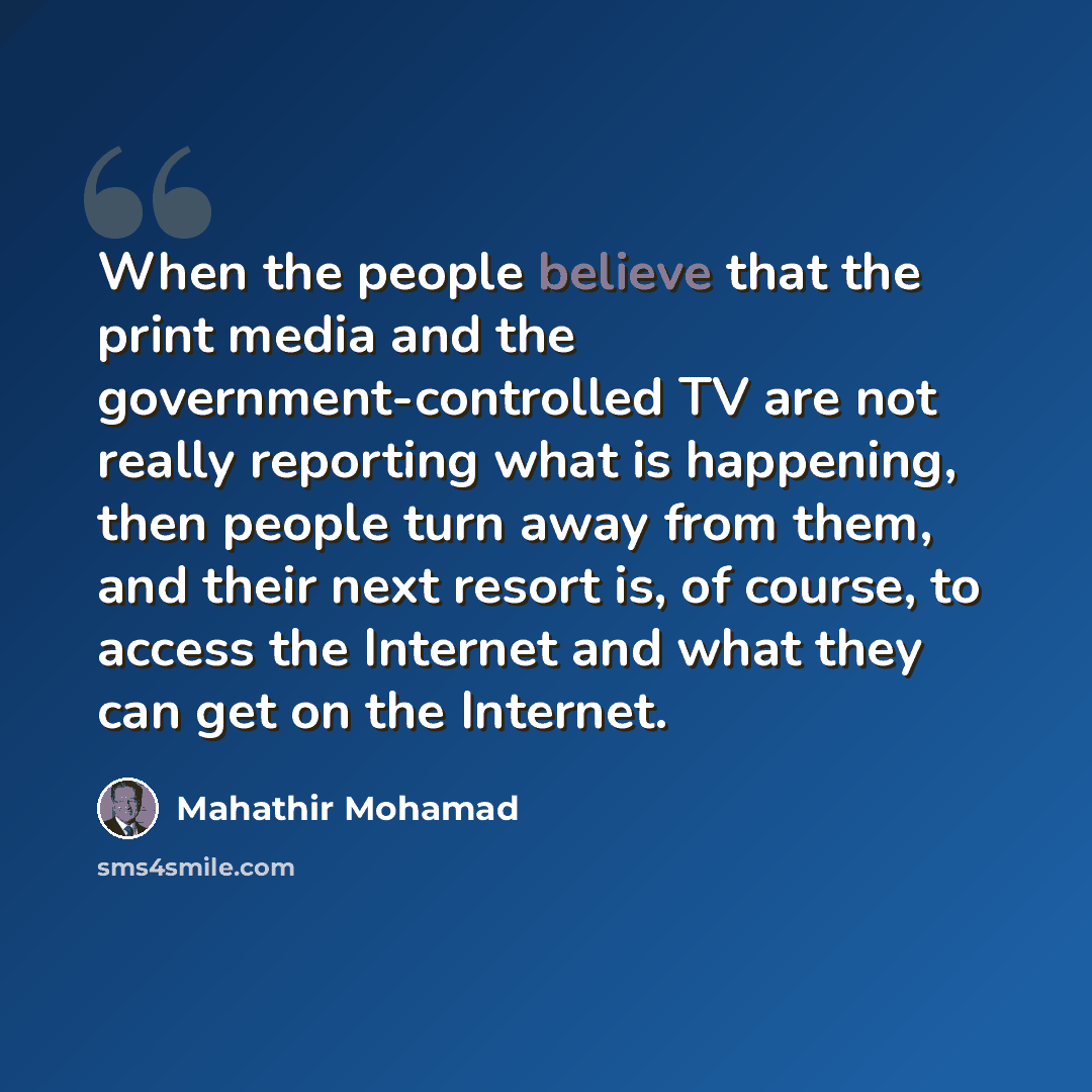“When the people believe that the print media and the government-controlled TV are not really reporting what is happening, then people turn away from them, and their next resort is, of course, to access the Internet and what they can get on the Internet.” quote by Mahathir Mohamad