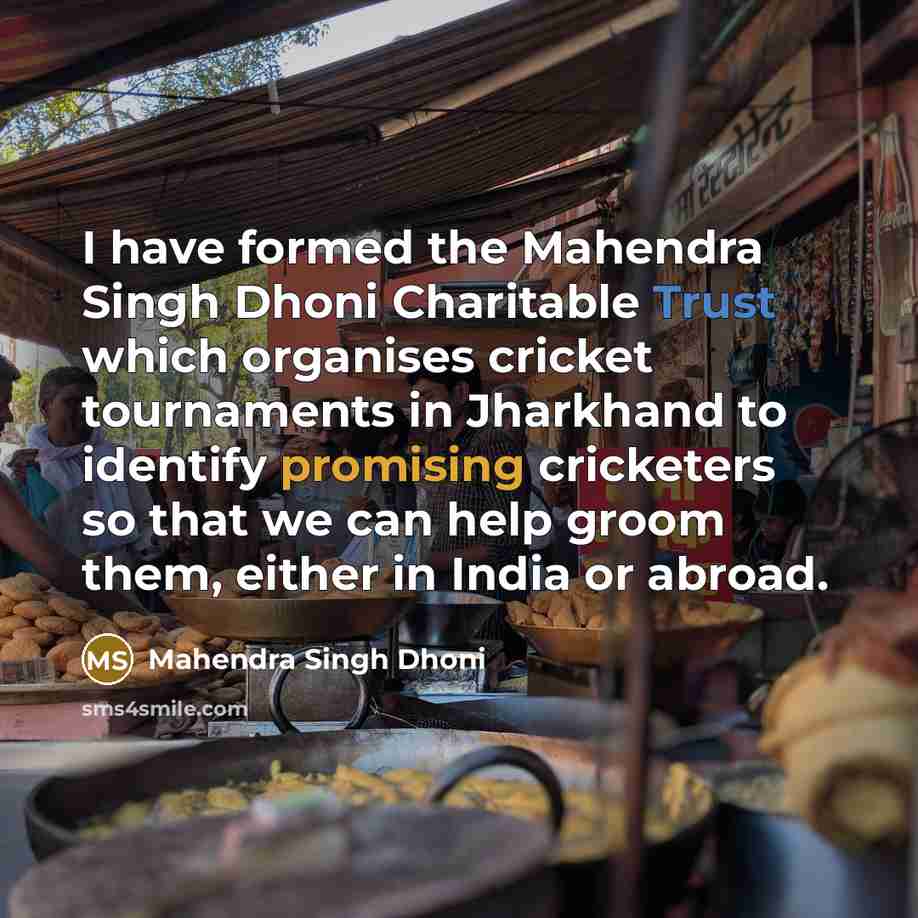 “I have formed the Mahendra Singh Dhoni Charitable Trust which organises cricket tournaments in Jharkhand to identify promising cricketers so that we can help groom them, either in India or abroad.” quote by Mahendra Singh Dhoni