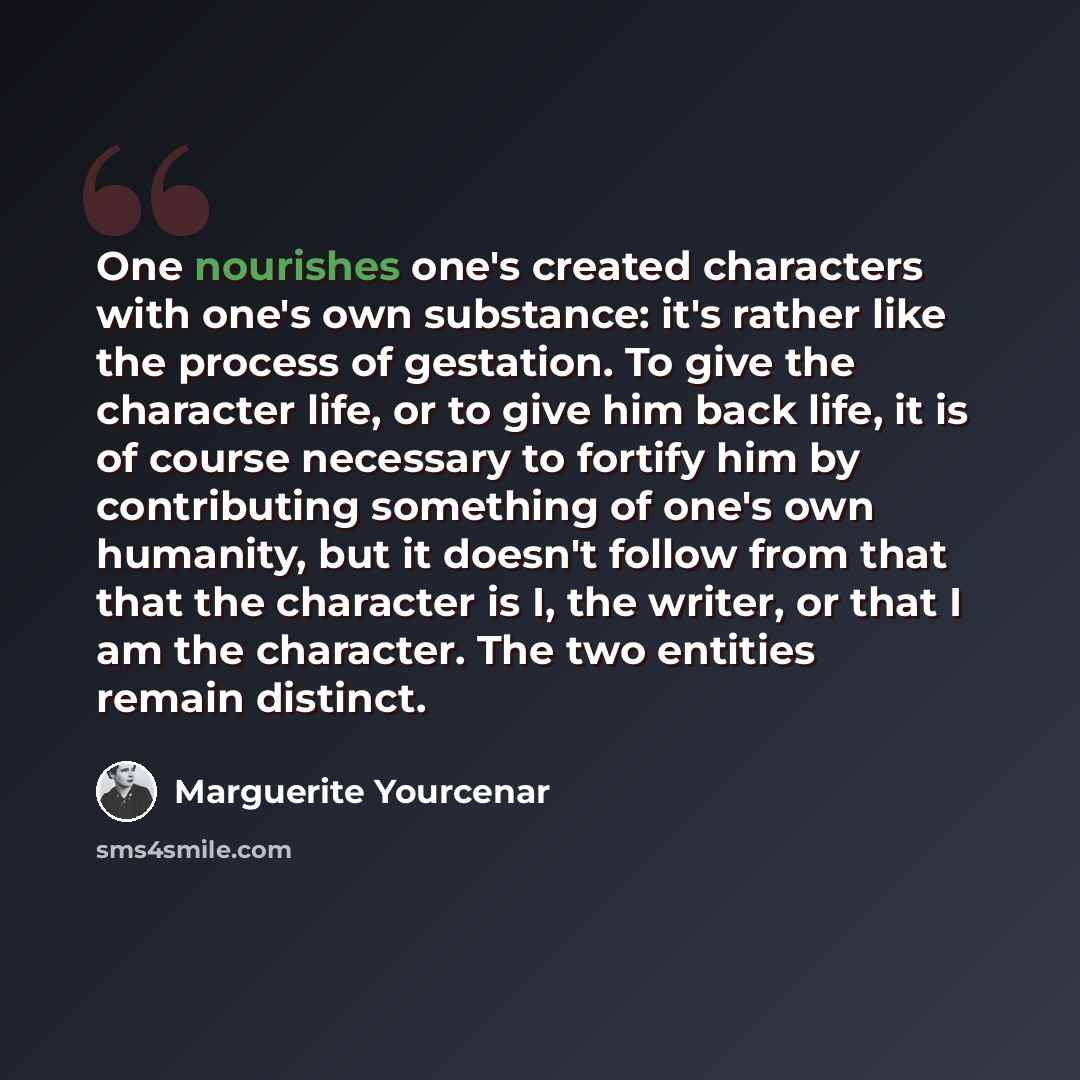 “One nourishes one's created characters with one's own substance: it's rather like the process of gestation. To give the character life, or to give him back life, it is of course necessary to fortify him by contributing something of one's own humanity, but it doesn't follow from that that the…” quote by Marguerite Yourcenar