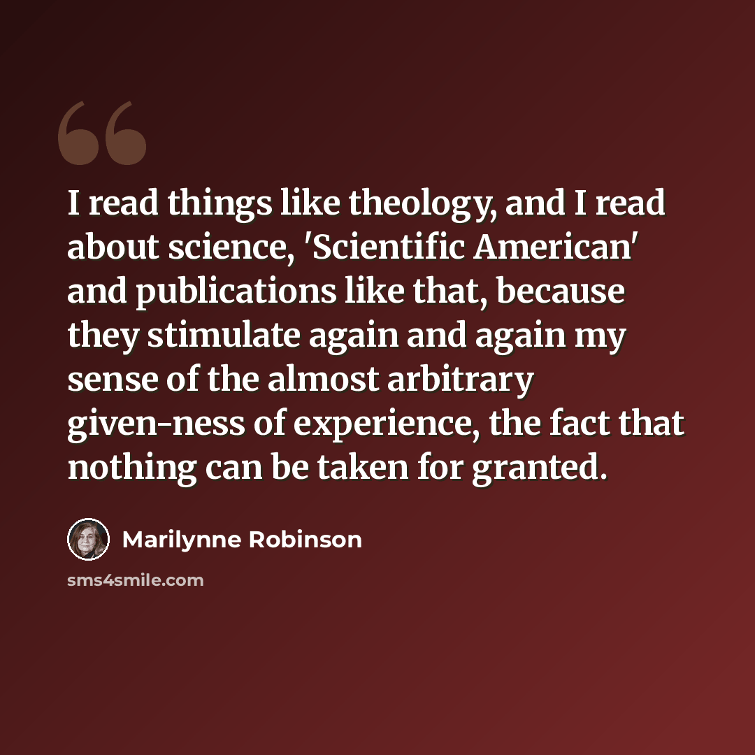 “I read things like theology, and I read about science, 'Scientific American' and publications like that, because they stimulate again and again my sense of the almost arbitrary given-ness of experience, the fact that nothing can be taken for granted.” quote by Marilynne Robinson