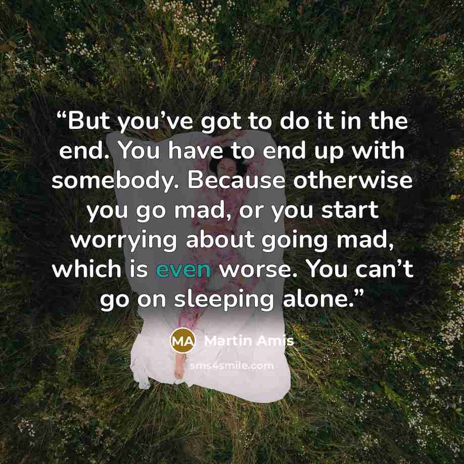 “But you’ve got to do it in the end. You have to end up with somebody. Because otherwise you go mad, or you start worrying about going mad, which is even worse. You can’t go on sleeping alone.” quote by Martin Amis