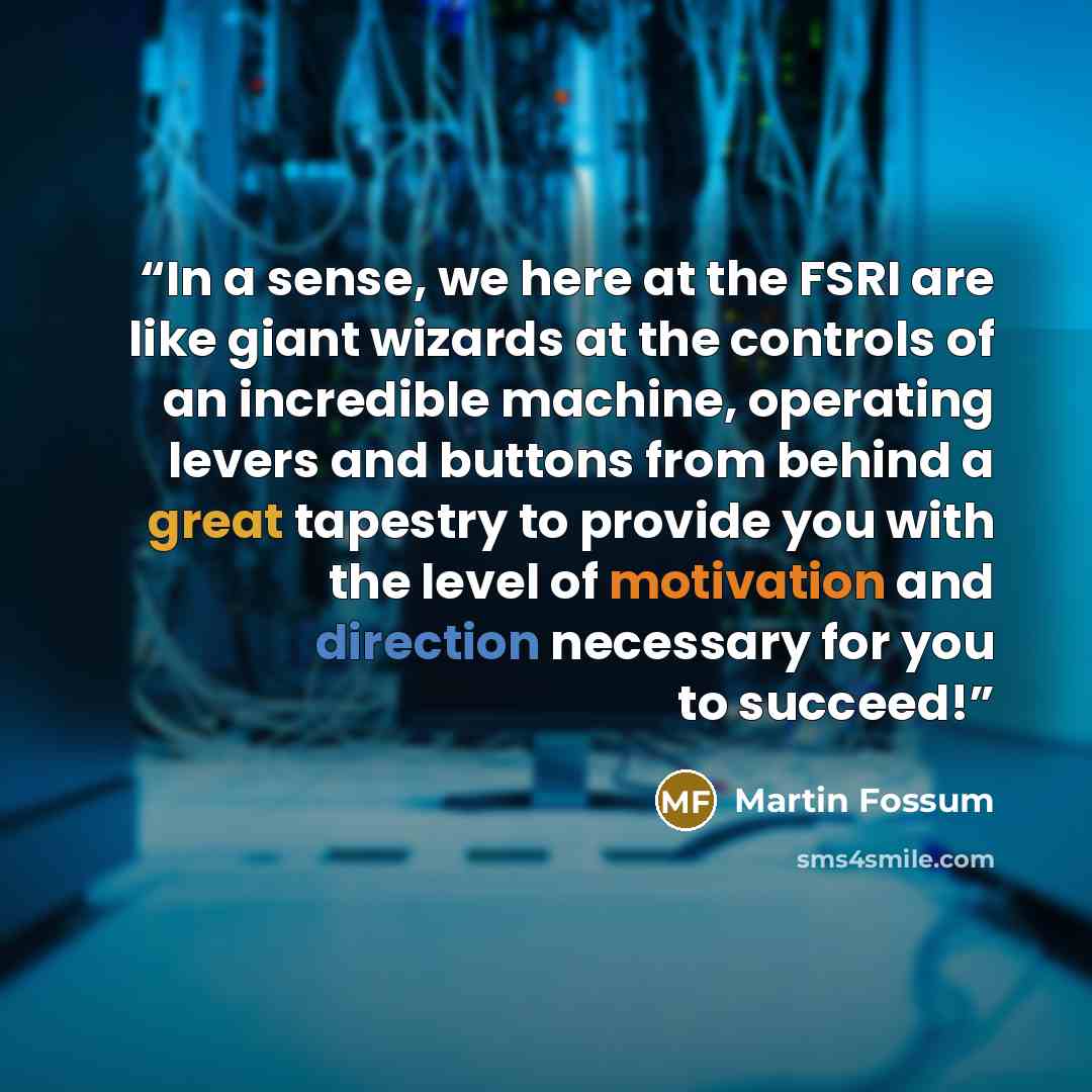 “In a sense, we here at the FSRI are like giant wizards at the controls of an incredible machine, operating levers and buttons from behind a great tapestry to provide you with the level of motivation and direction necessary for you to succeed!” quote by Martin Fossum
