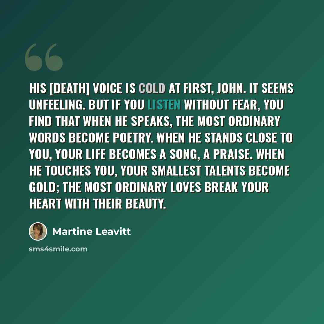 “His [Death] voice is cold at first, John. It seems unfeeling. But if you listen without fear, you find that when he speaks, the most ordinary words become poetry. When he stands close to you, your life becomes a song, a praise. When he touches you, your smallest talents become gold; the most…” quote by Martine Leavitt