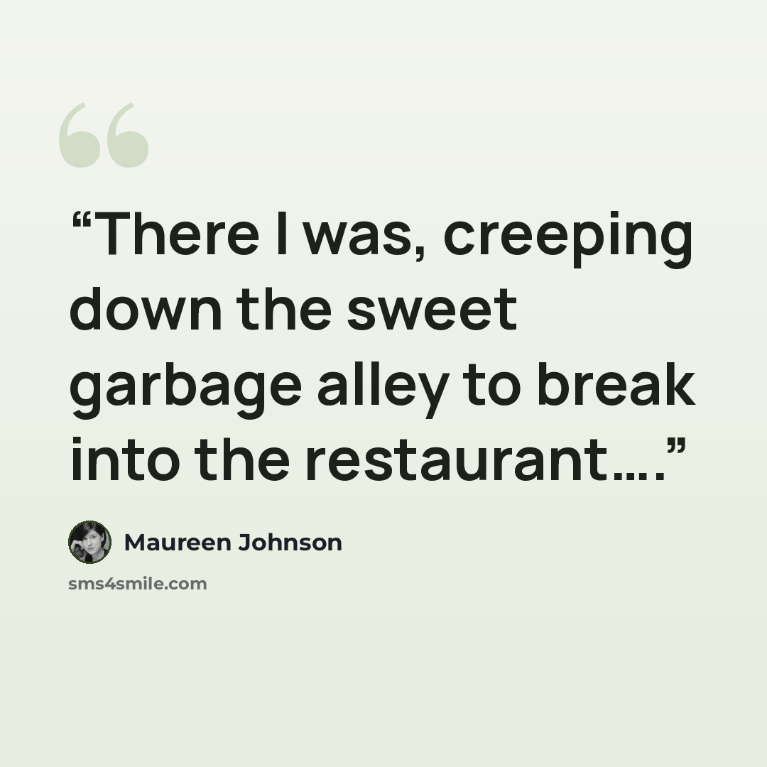 “There I was, creeping down the sweet garbage alley to break into the restaurant….” quote by Maureen Johnson