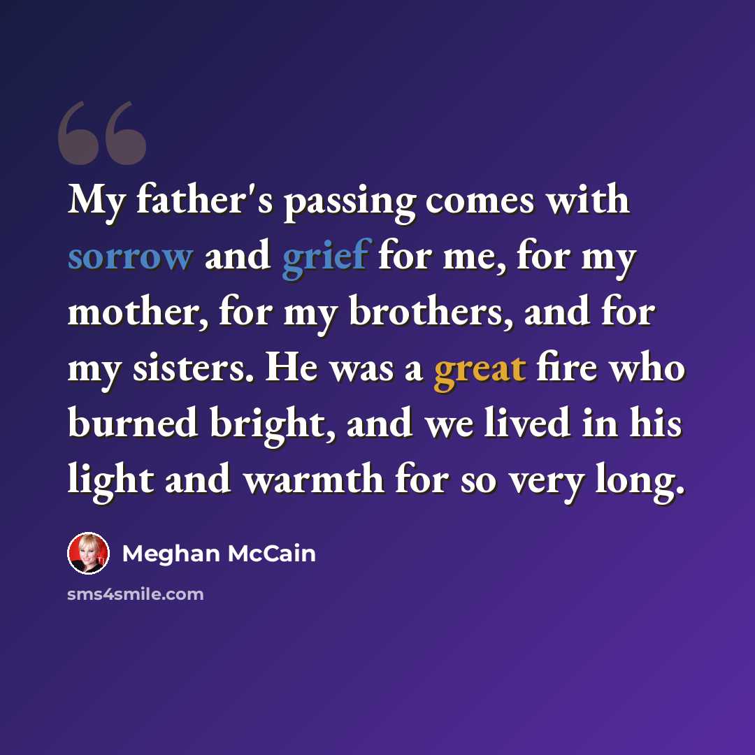 “My father's passing comes with sorrow and grief for me, for my mother, for my brothers, and for my sisters. He was a great fire who burned bright, and we lived in his light and warmth for so very long.” quote by Meghan McCain