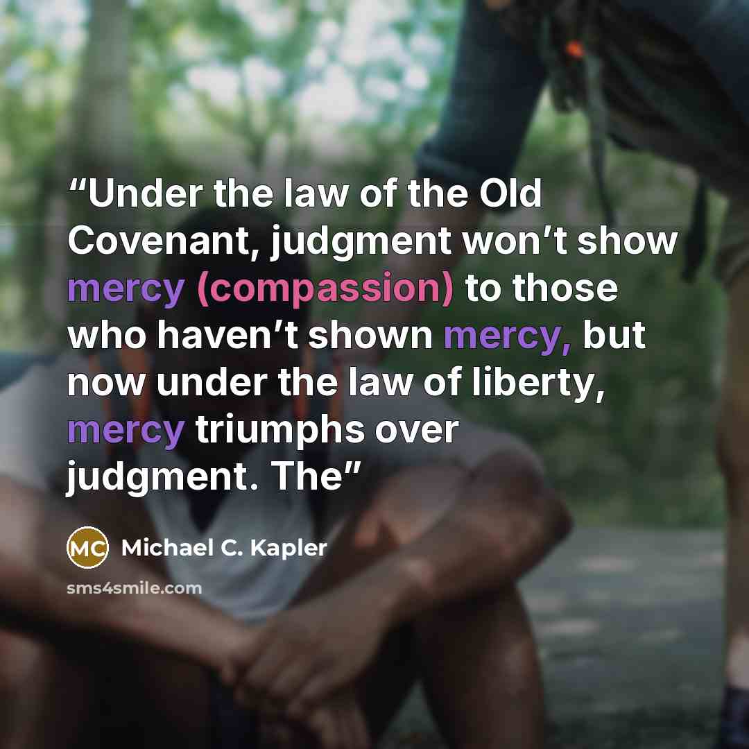 “Under the law of the Old Covenant, judgment won’t show mercy (compassion) to those who haven’t shown mercy, but now under the law of liberty, mercy triumphs over judgment. The” quote by Michael C. Kapler